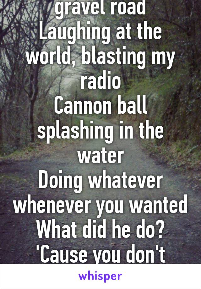 Truck tires on a gravel road
Laughing at the world, blasting my radio
Cannon ball splashing in the water
Doing whatever whenever you wanted
What did he do?
'Cause you don't sound like you anymore