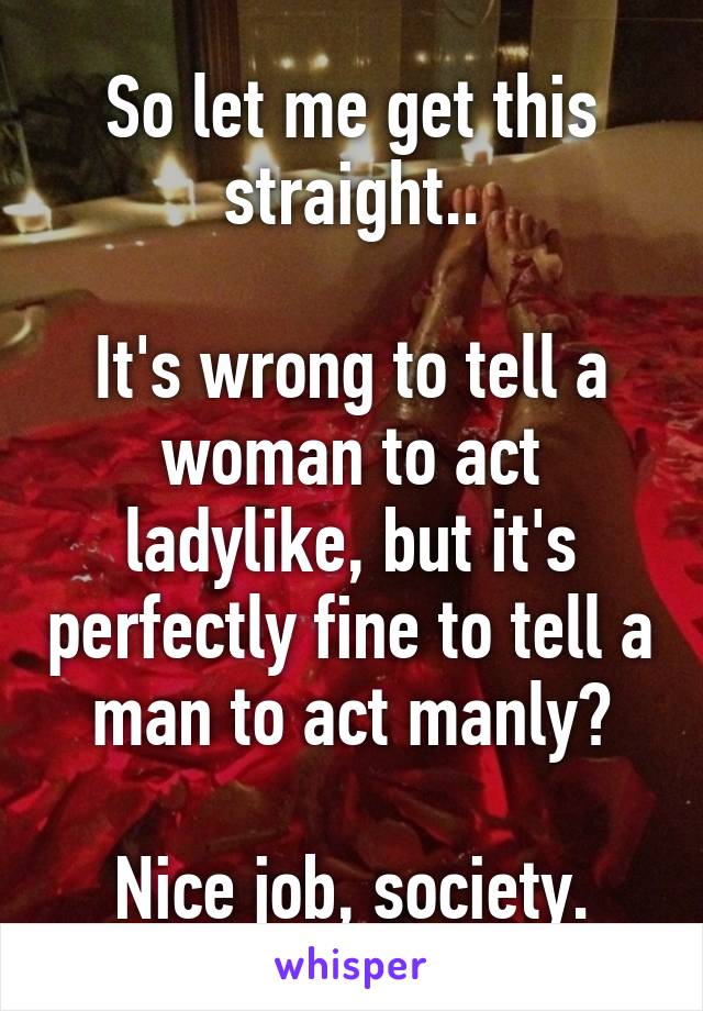 So let me get this straight..

It's wrong to tell a woman to act ladylike, but it's perfectly fine to tell a man to act manly?

Nice job, society.