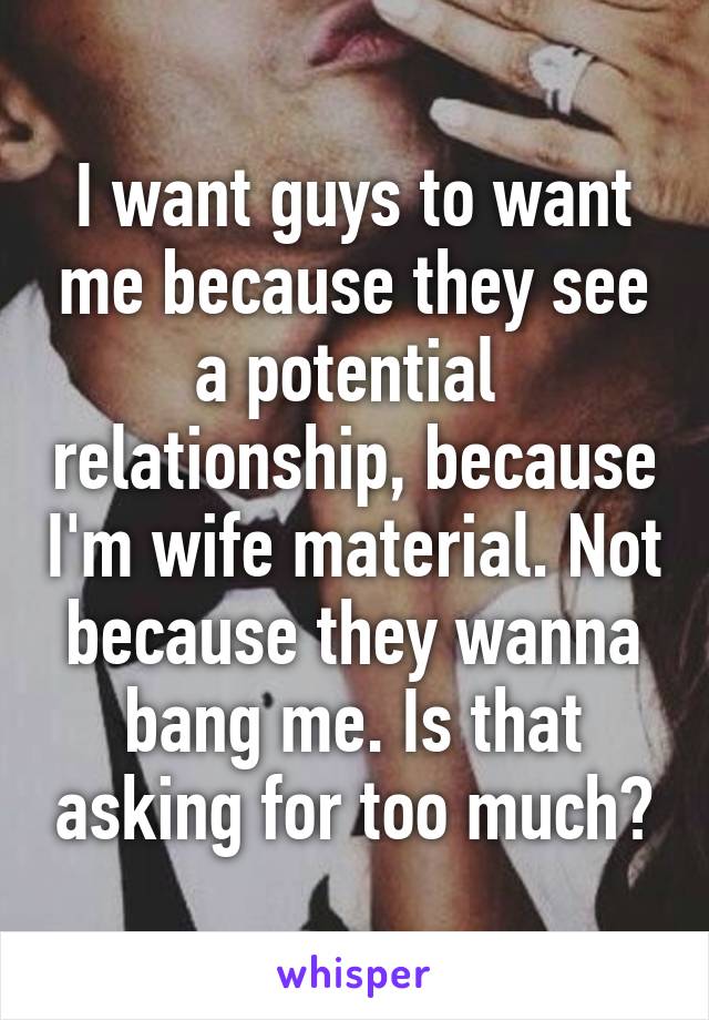 I want guys to want me because they see a potential  relationship, because I'm wife material. Not because they wanna bang me. Is that asking for too much?