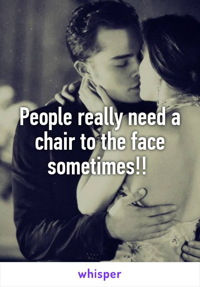 People really need a chair to the face sometimes!! 