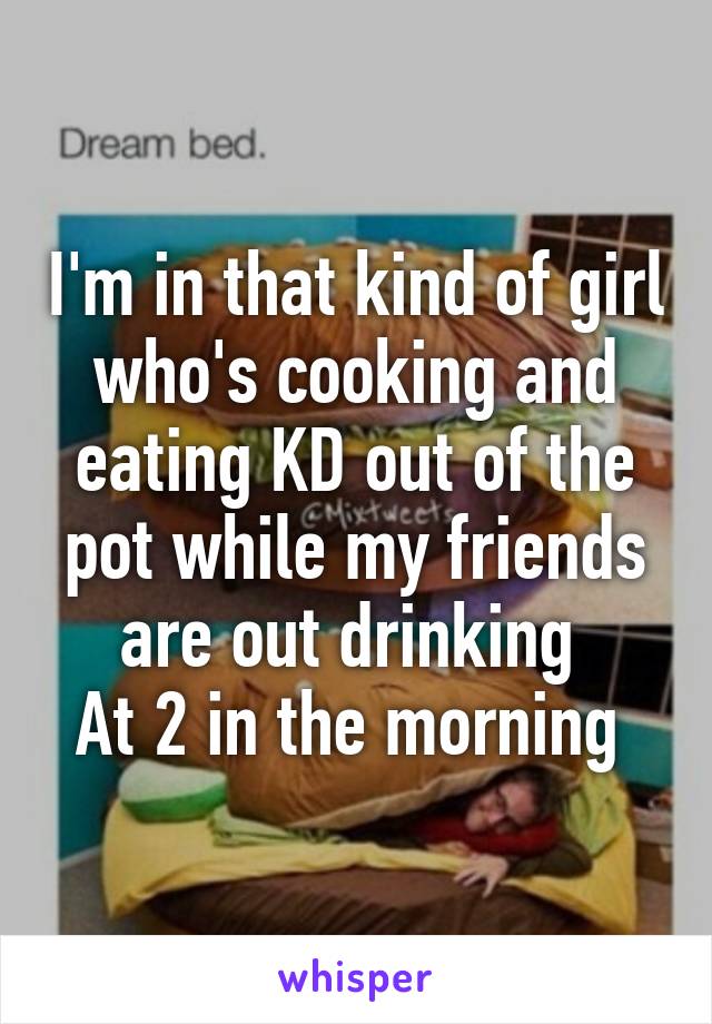 I'm in that kind of girl who's cooking and eating KD out of the pot while my friends are out drinking 
At 2 in the morning 