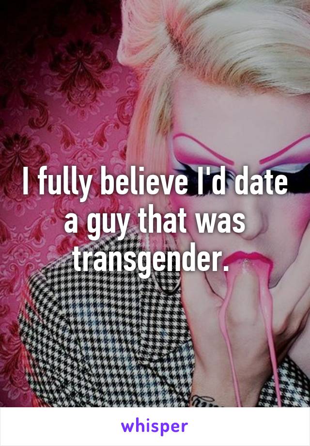 I fully believe I'd date a guy that was transgender. 