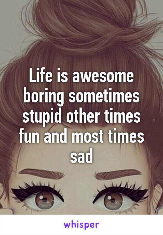 Life is awesome boring sometimes stupid other times fun and most times sad