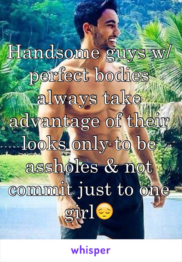 Handsome guys w/ perfect bodies always take advantage of their looks only to be assholes & not commit just to one girl😔