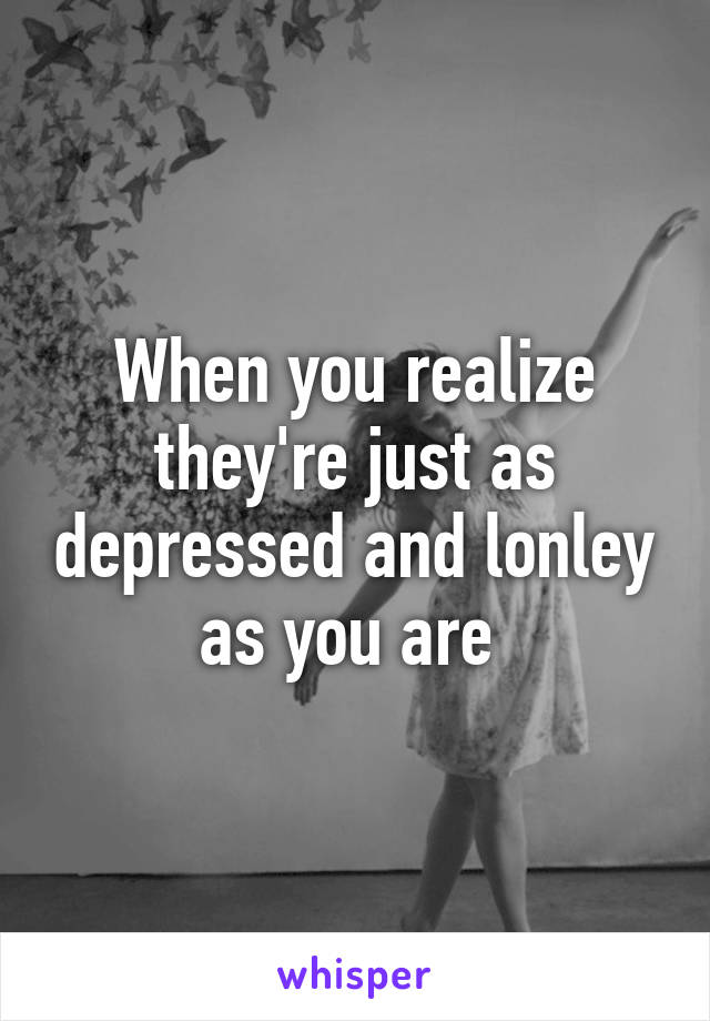 When you realize they're just as depressed and lonley as you are 