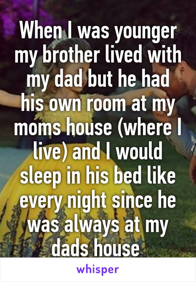 When I was younger my brother lived with my dad but he had his own room at my moms house (where I live) and I would sleep in his bed like every night since he was always at my dads house 