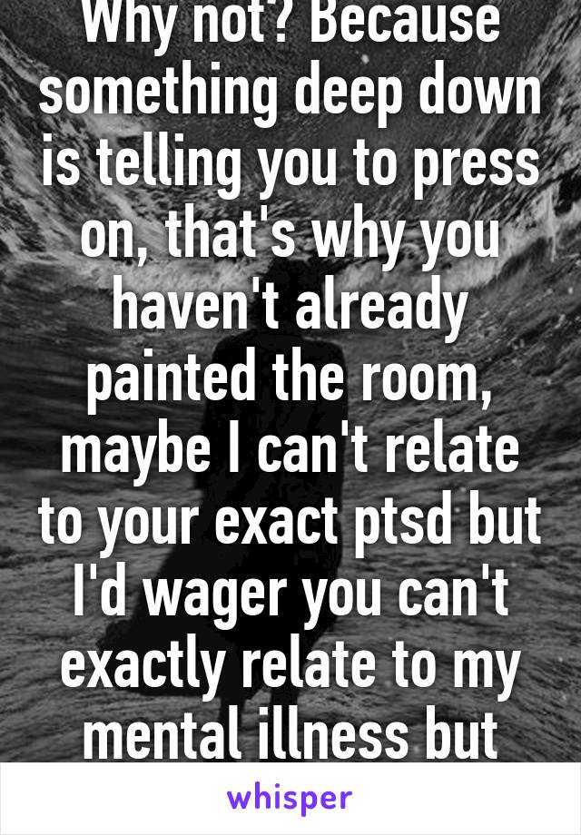 Why not? Because something deep down is telling you to press on, that's why you haven't already painted the room, maybe I can't relate to your exact ptsd but I'd wager you can't exactly relate to my mental illness but what i 