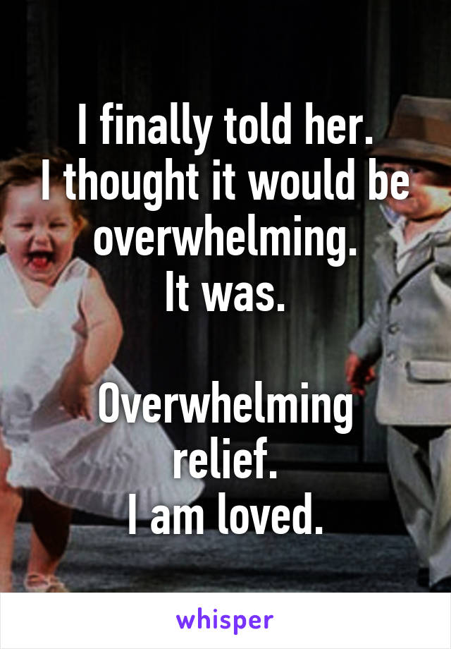 I finally told her.
I thought it would be overwhelming.
It was.

Overwhelming relief.
I am loved.