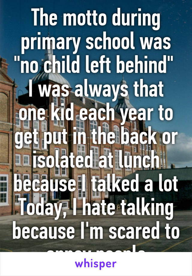 The motto during primary school was "no child left behind" 
I was always that one kid each year to get put in the back or isolated at lunch because I talked a lot
Today, I hate talking because I'm scared to annoy people