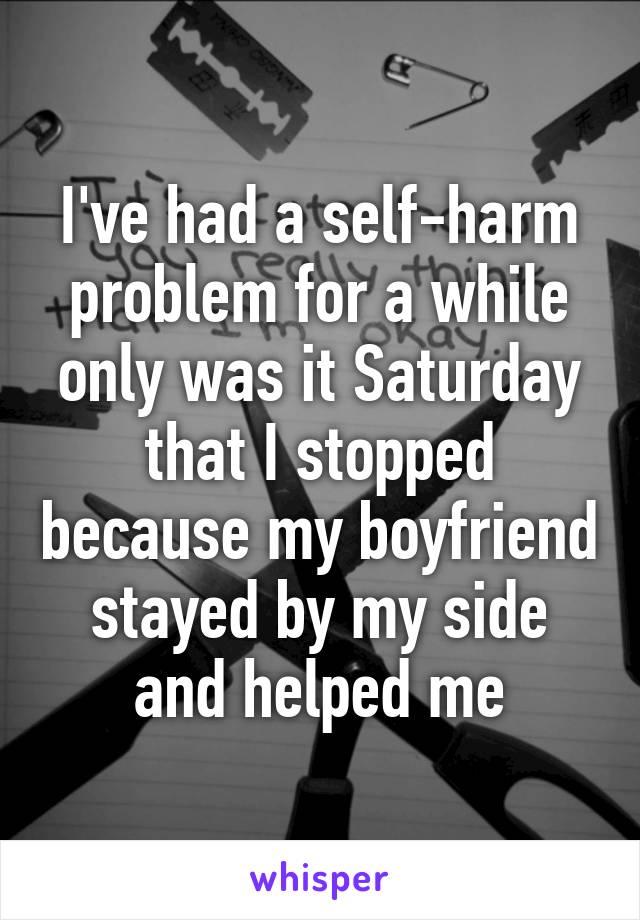 I've had a self-harm problem for a while only was it Saturday that I stopped because my boyfriend stayed by my side and helped me