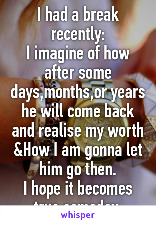 I had a break recently:
I imagine of how after some days,months,or years he will come back and realise my worth &How I am gonna let him go then.
I hope it becomes true someday.