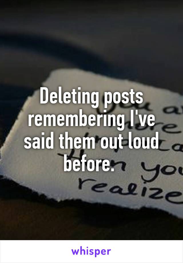 Deleting posts remembering I've said them out loud before. 