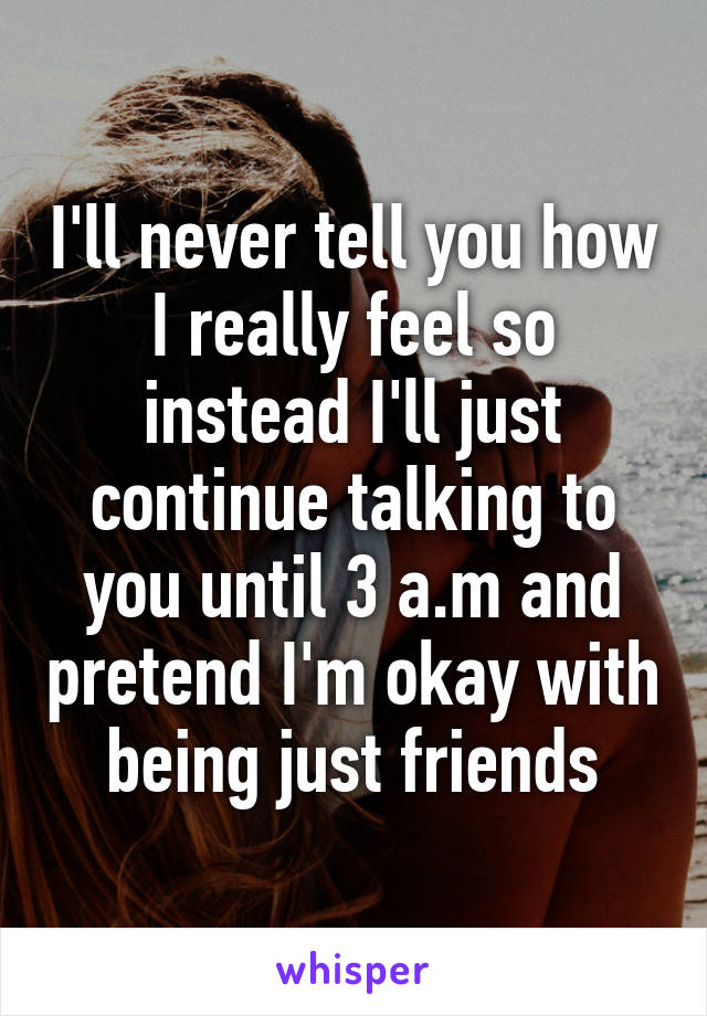 I'll never tell you how I really feel so instead I'll just continue talking to you until 3 a.m and pretend I'm okay with being just friends