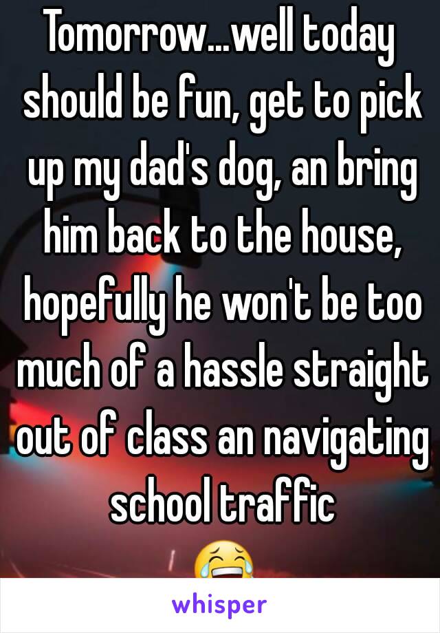 Tomorrow...well today should be fun, get to pick up my dad's dog, an bring him back to the house, hopefully he won't be too much of a hassle straight out of class an navigating school traffic 😂😂