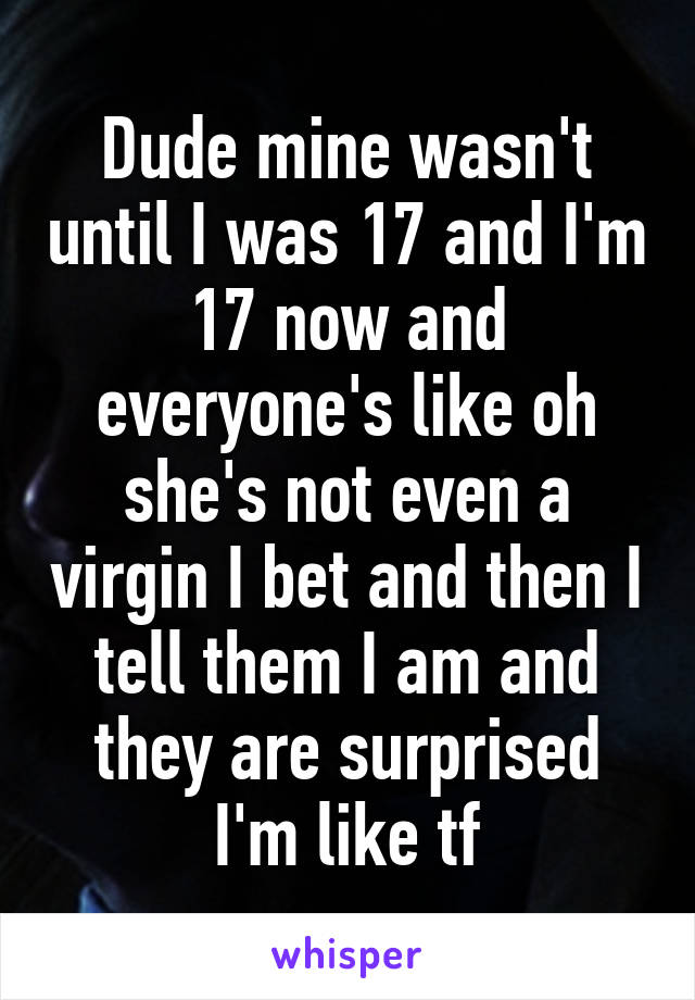 Dude mine wasn't until I was 17 and I'm 17 now and everyone's like oh she's not even a virgin I bet and then I tell them I am and they are surprised I'm like tf