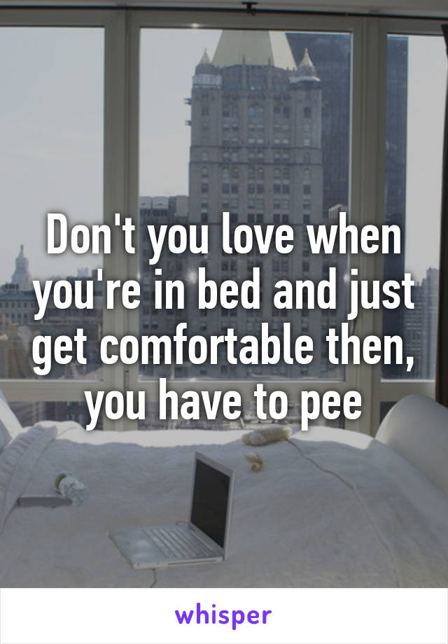 Don't you love when you're in bed and just get comfortable then, you have to pee