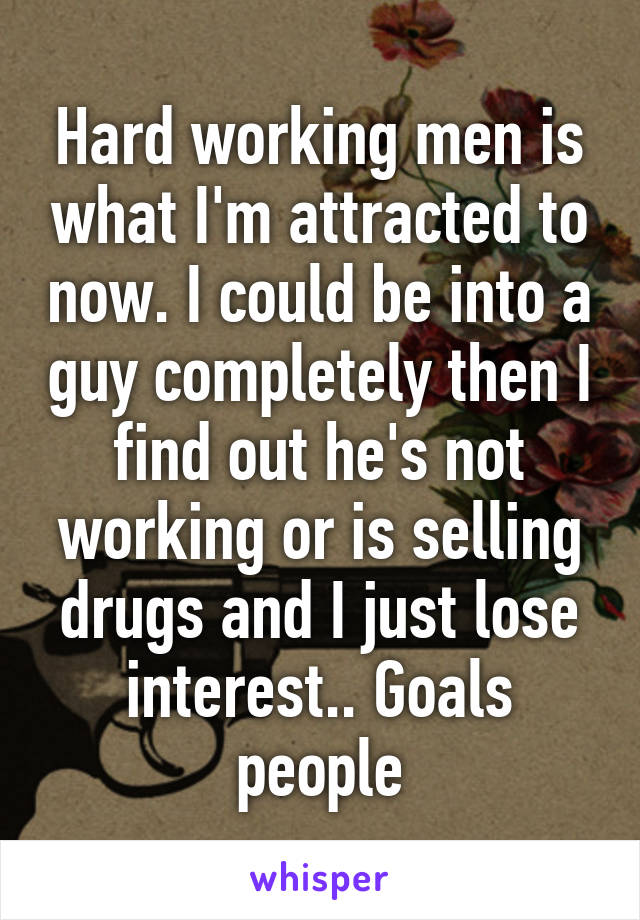 Hard working men is what I'm attracted to now. I could be into a guy completely then I find out he's not working or is selling drugs and I just lose interest.. Goals people