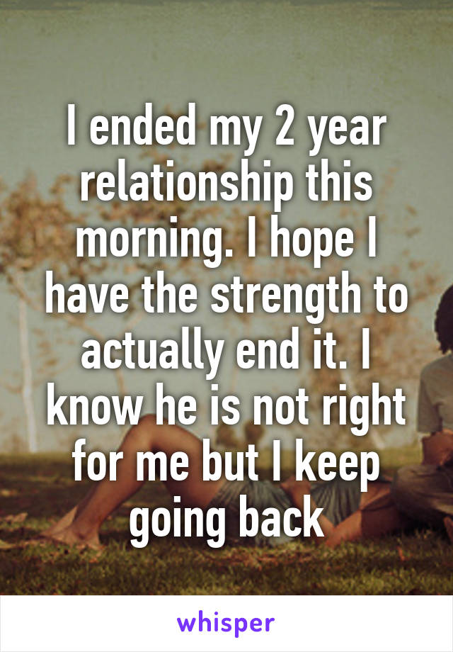 I ended my 2 year relationship this morning. I hope I have the strength to actually end it. I know he is not right for me but I keep going back