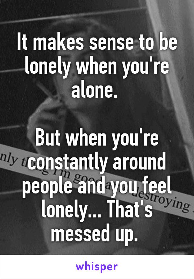 It makes sense to be lonely when you're alone. 

But when you're constantly around people and you feel lonely... That's messed up. 