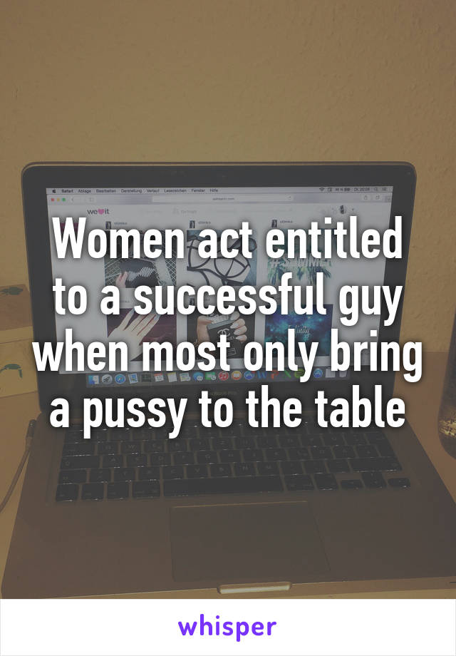 Women act entitled to a successful guy when most only bring a pussy to the table