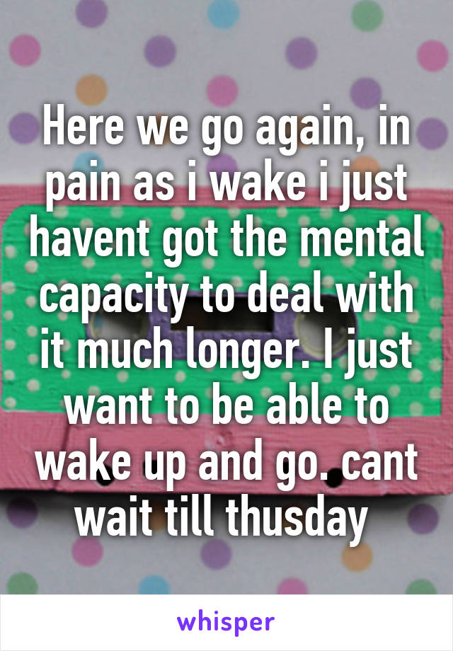 Here we go again, in pain as i wake i just havent got the mental capacity to deal with it much longer. I just want to be able to wake up and go. cant wait till thusday 