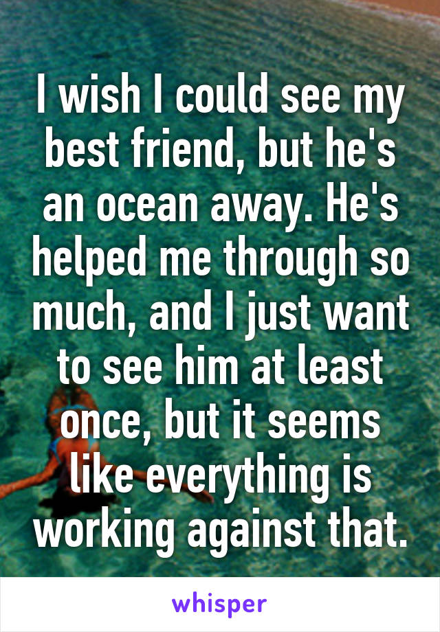 I wish I could see my best friend, but he's an ocean away. He's helped me through so much, and I just want to see him at least once, but it seems like everything is working against that.