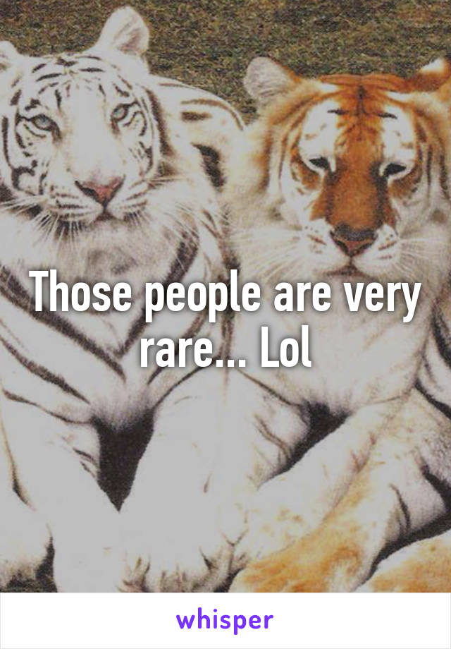 Those people are very rare... Lol