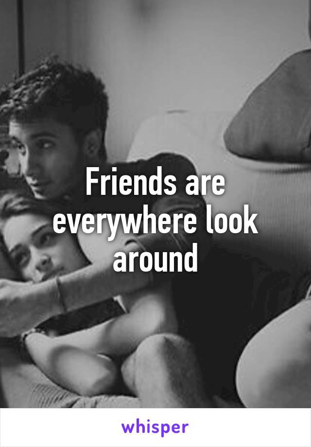 Friends are everywhere look around