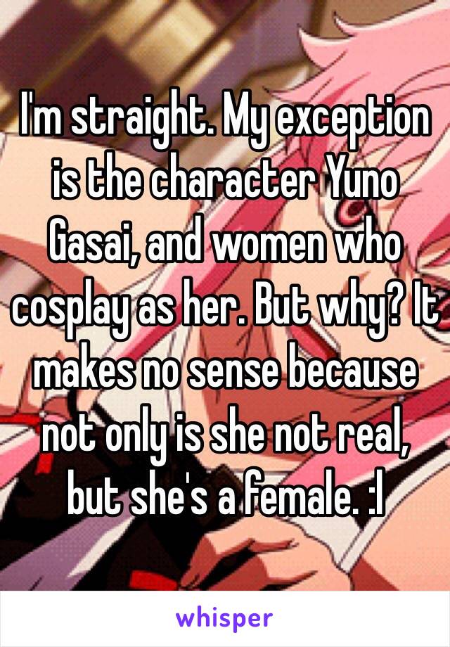 I'm straight. My exception is the character Yuno Gasai, and women who cosplay as her. But why? It makes no sense because not only is she not real, but she's a female. :l