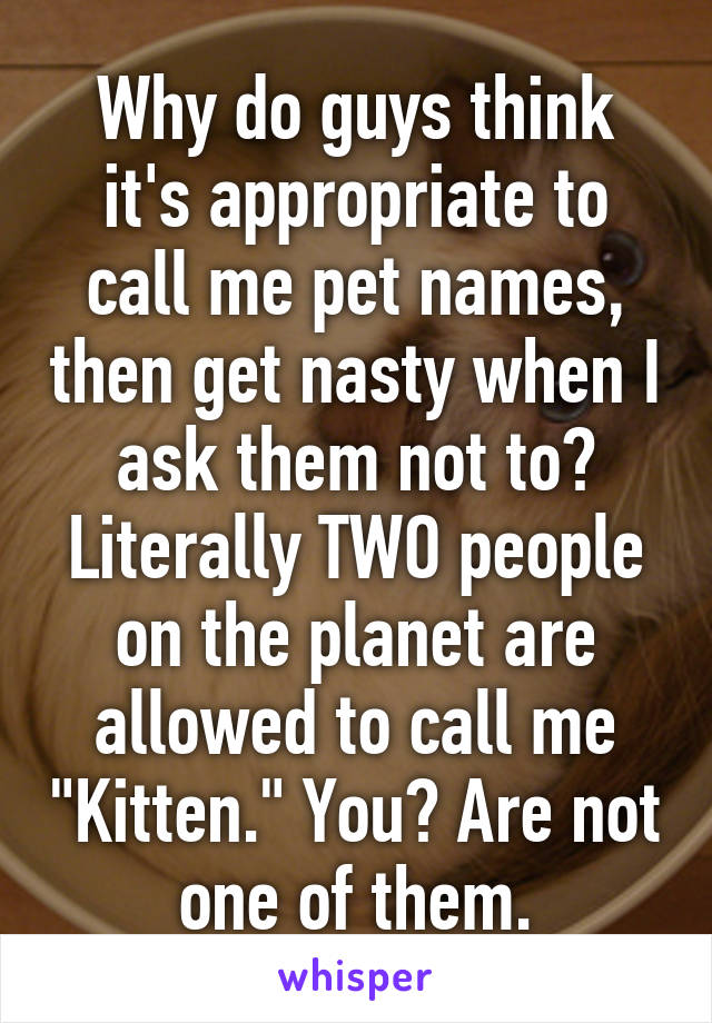 Why do guys think it's appropriate to call me pet names, then get nasty when I ask them not to? Literally TWO people on the planet are allowed to call me "Kitten." You? Are not one of them.