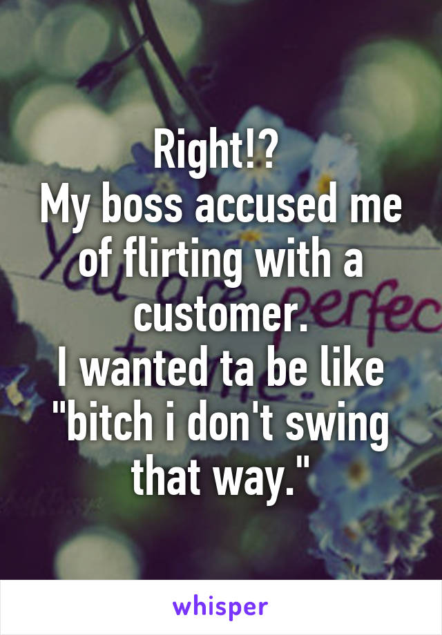 Right!? 
My boss accused me of flirting with a customer.
I wanted ta be like "bitch i don't swing that way."