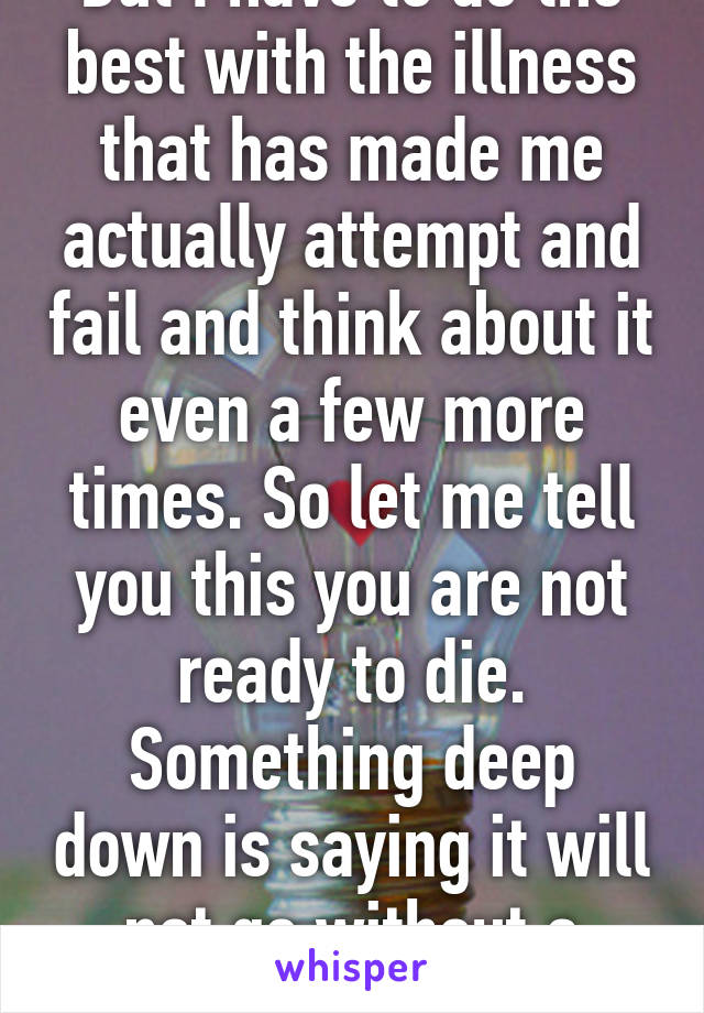 But I have to do the best with the illness that has made me actually attempt and fail and think about it even a few more times. So let me tell you this you are not ready to die. Something deep down is saying it will not go without a fight, that 