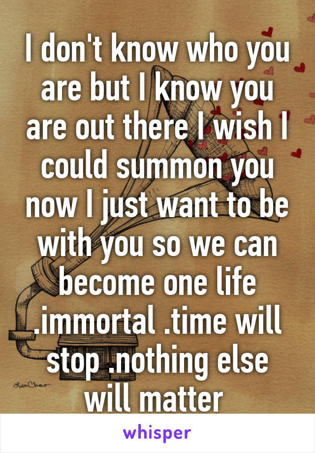 I don't know who you are but I know you are out there I wish I could summon you now I just want to be with you so we can become one life .immortal .time will stop .nothing else will matter 