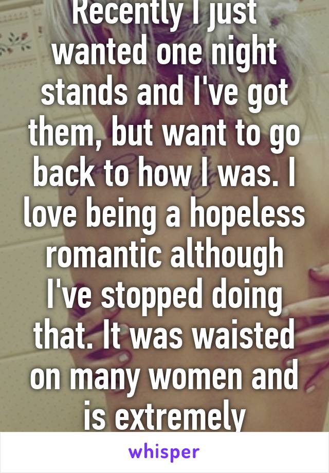 Recently I just wanted one night stands and I've got them, but want to go back to how I was. I love being a hopeless romantic although I've stopped doing that. It was waisted on many women and is extremely heartbreaking.