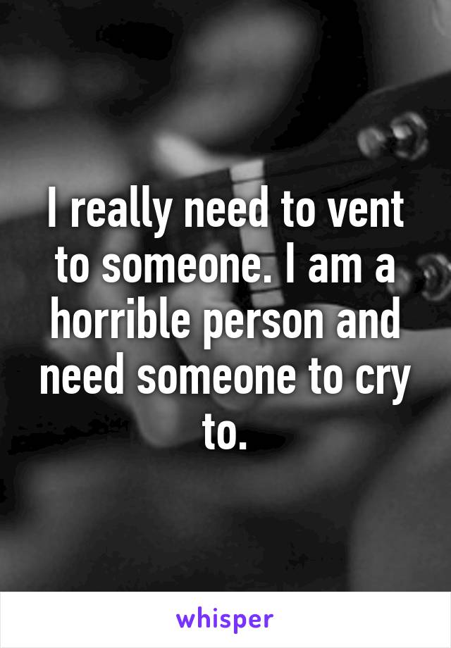 I really need to vent to someone. I am a horrible person and need someone to cry to.