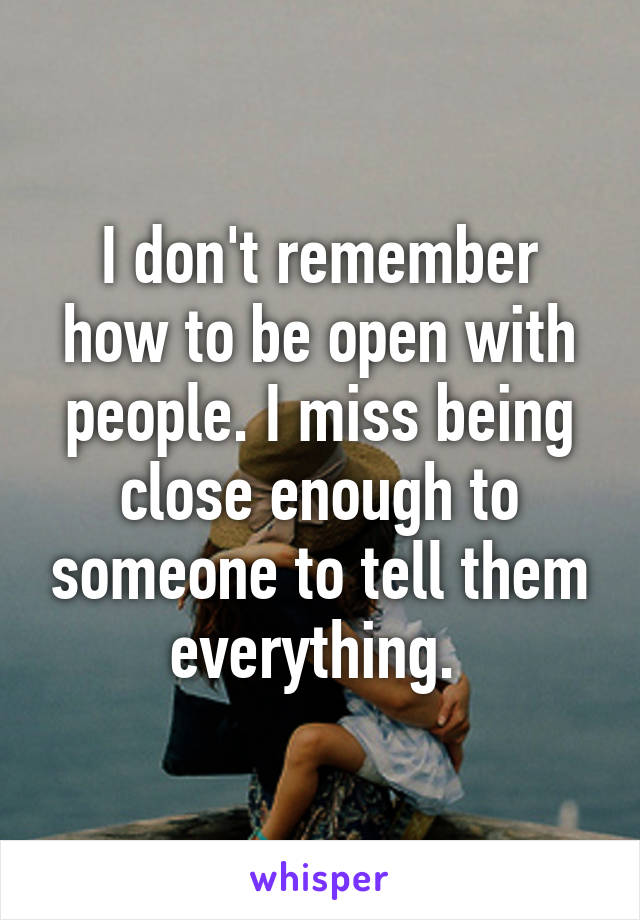 I don't remember how to be open with people. I miss being close enough to someone to tell them everything. 