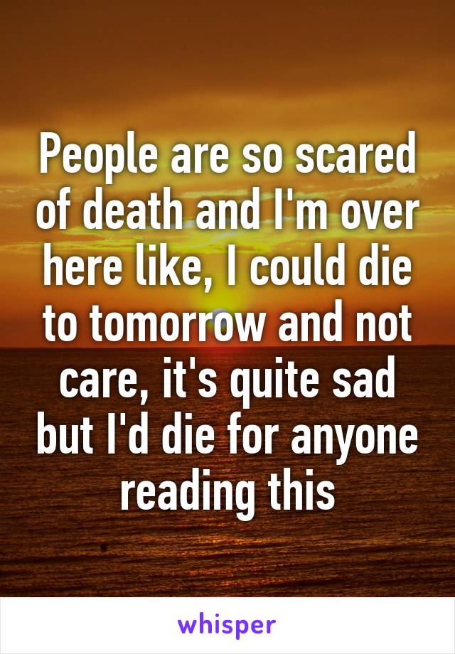 People are so scared of death and I'm over here like, I could die to tomorrow and not care, it's quite sad but I'd die for anyone reading this