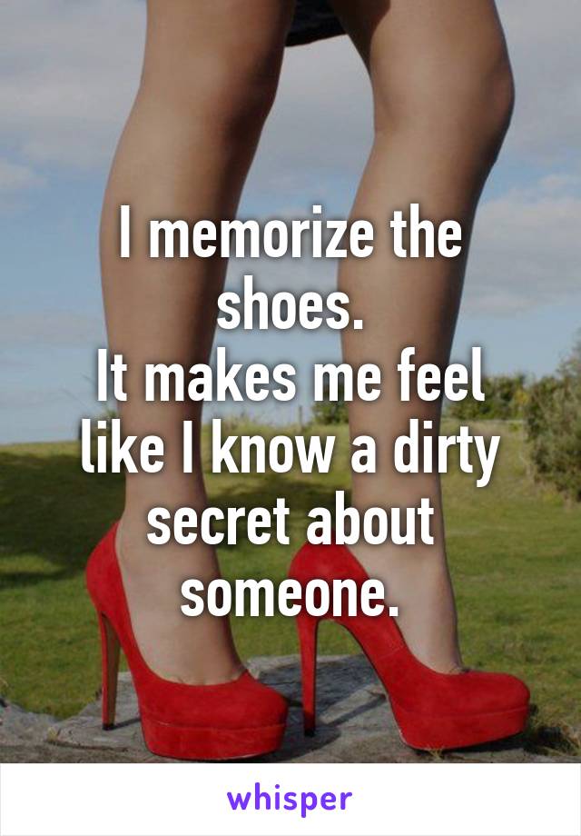 I memorize the shoes.
It makes me feel like I know a dirty secret about someone.