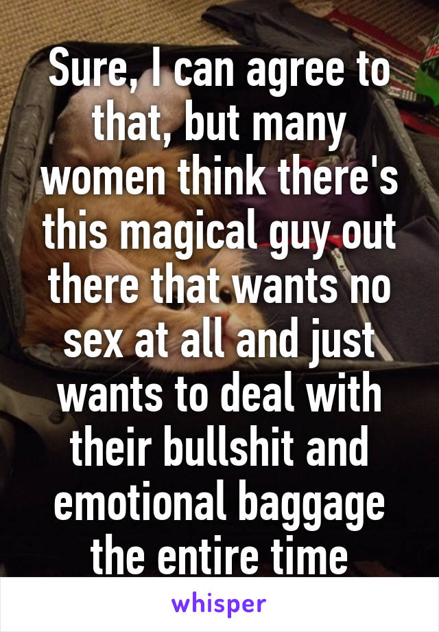 Sure, I can agree to that, but many women think there's this magical guy out there that wants no sex at all and just wants to deal with their bullshit and emotional baggage the entire time