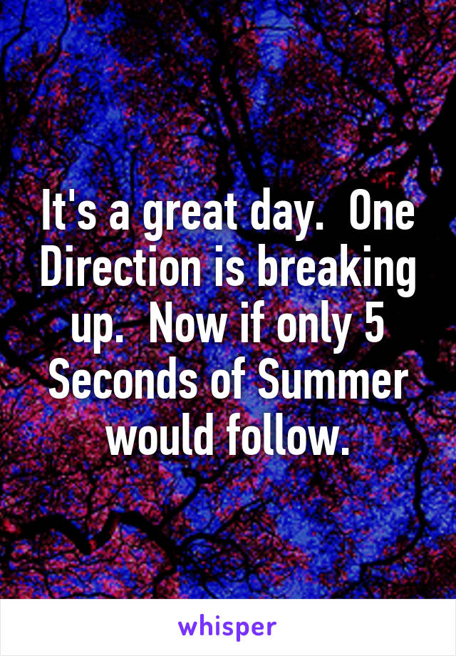 It's a great day.  One Direction is breaking up.  Now if only 5 Seconds of Summer would follow.