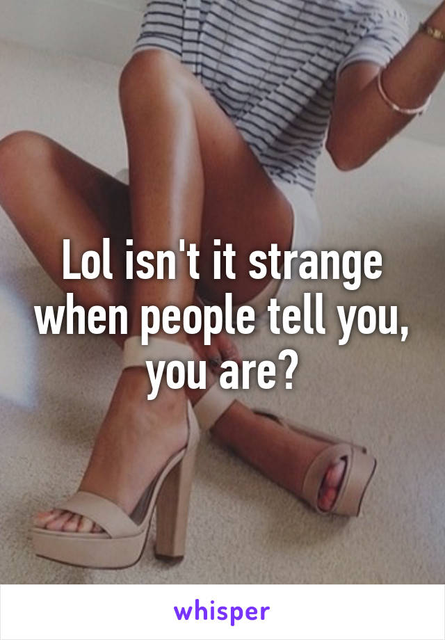 Lol isn't it strange when people tell you, you are?