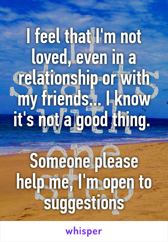 I feel that I'm not loved, even in a relationship or with my friends... I know it's not a good thing. 

Someone please help me, I'm open to suggestions