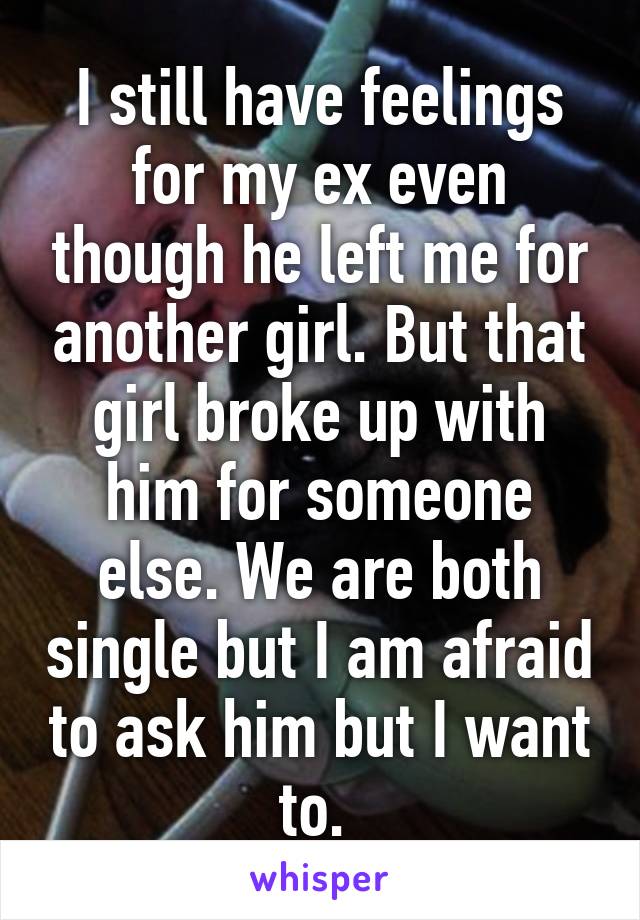 I still have feelings for my ex even though he left me for another girl. But that girl broke up with him for someone else. We are both single but I am afraid to ask him but I want to. 