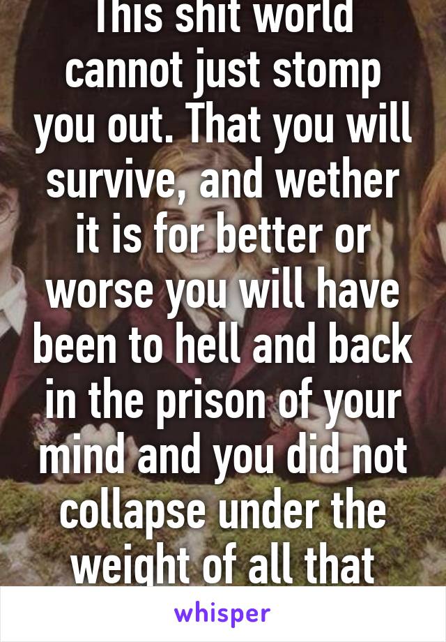 This shit world cannot just stomp you out. That you will survive, and wether it is for better or worse you will have been to hell and back in the prison of your mind and you did not collapse under the weight of all that pain.