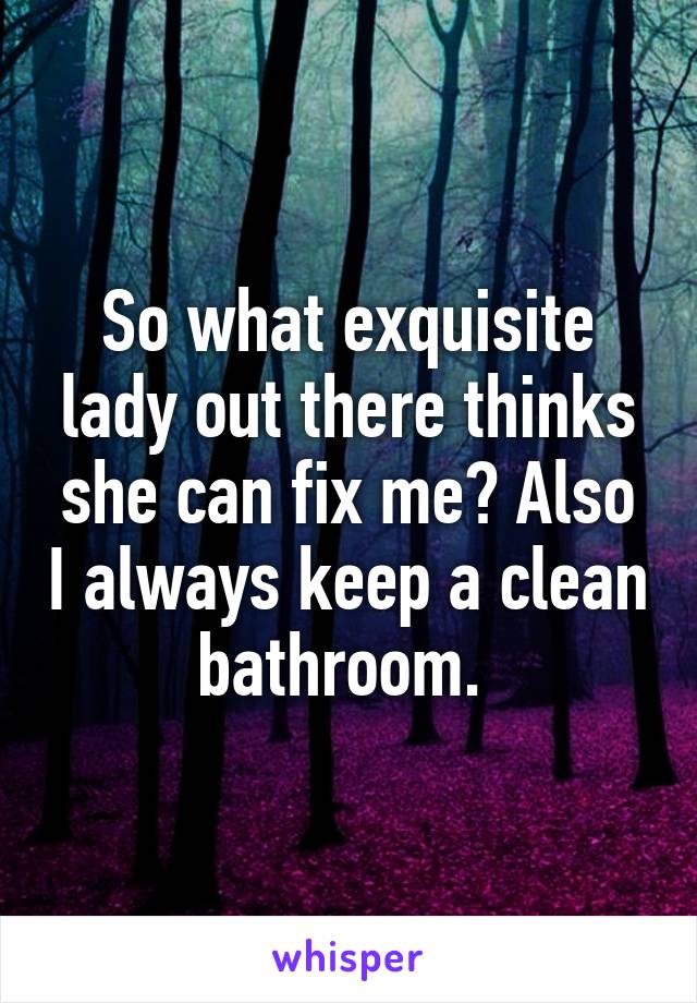 So what exquisite lady out there thinks she can fix me? Also I always keep a clean bathroom. 