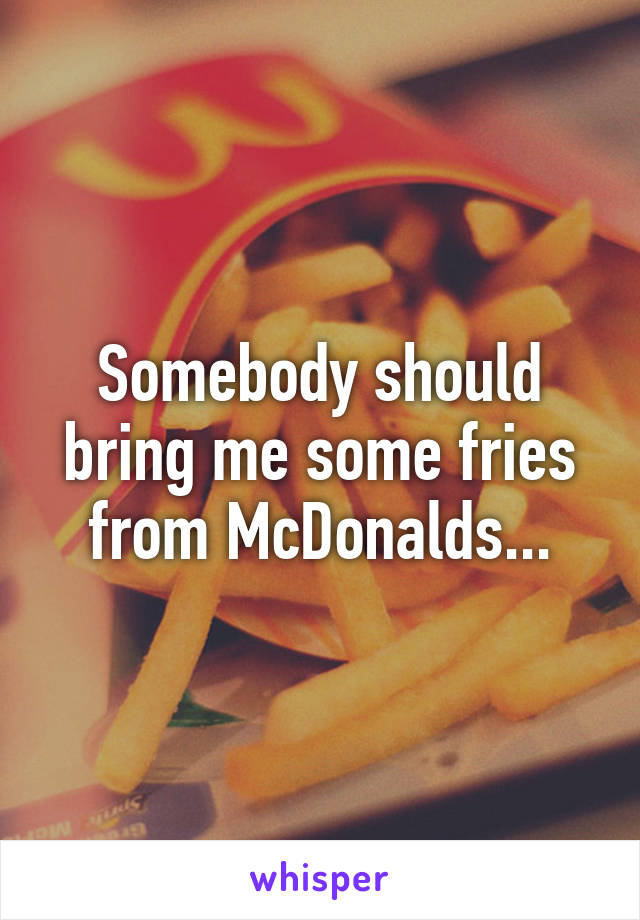 Somebody should bring me some fries from McDonalds...