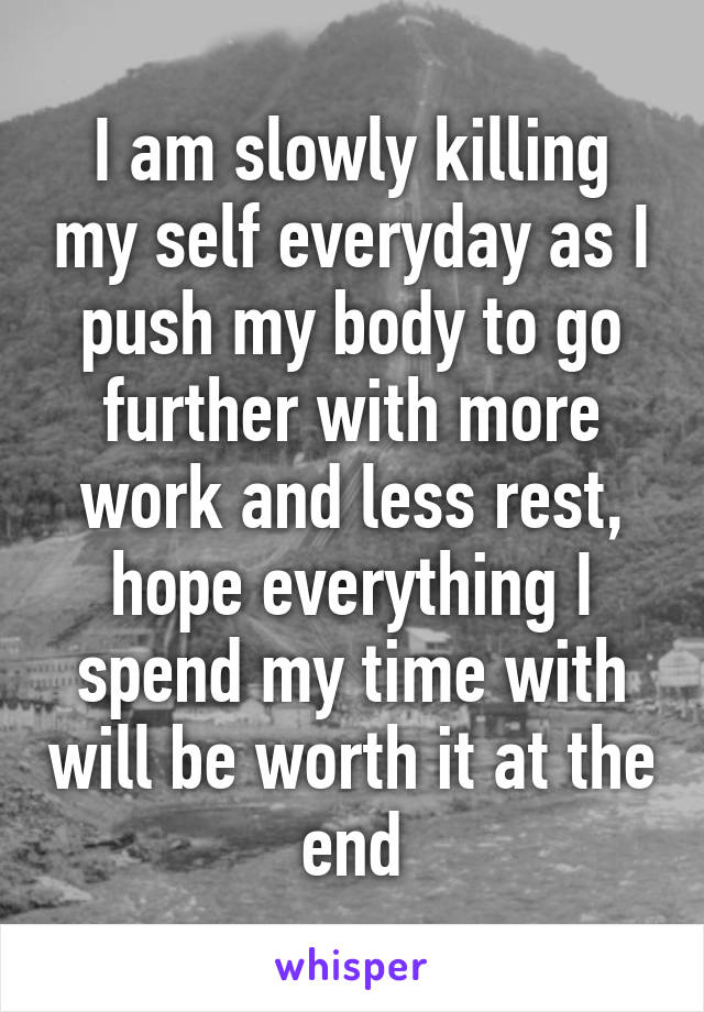 I am slowly killing my self everyday as I push my body to go further with more work and less rest, hope everything I spend my time with will be worth it at the end