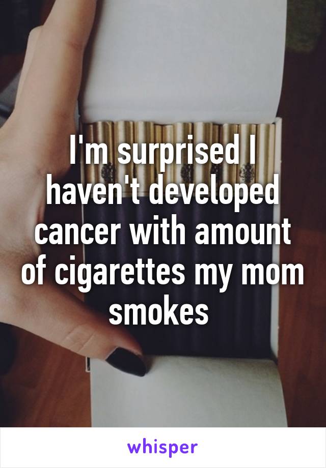 I'm surprised I haven't developed cancer with amount of cigarettes my mom smokes 