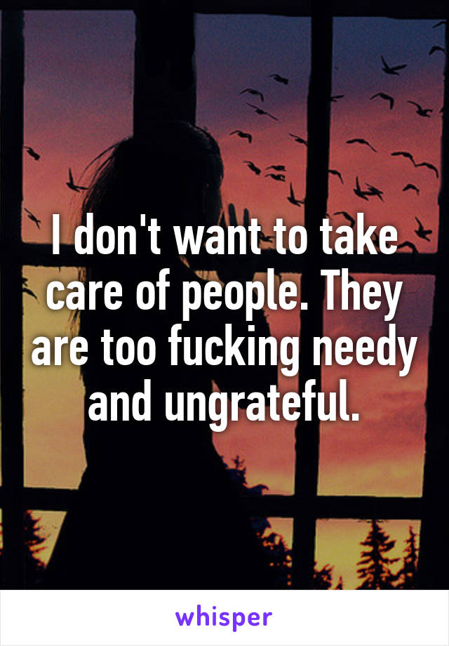 I don't want to take care of people. They are too fucking needy and ungrateful.