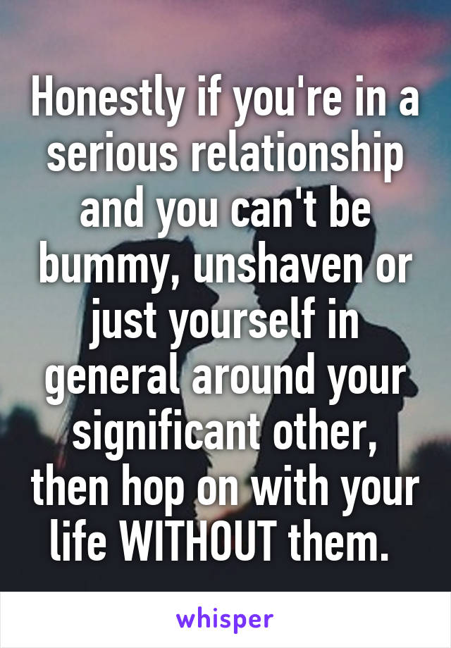 Honestly if you're in a serious relationship and you can't be bummy, unshaven or just yourself in general around your significant other, then hop on with your life WITHOUT them. 